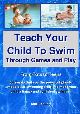 Teach Your Child To Swim Through Games And Play: From Tots To Teens. 60 games that use the power of play to embed basic swimming skills and make your