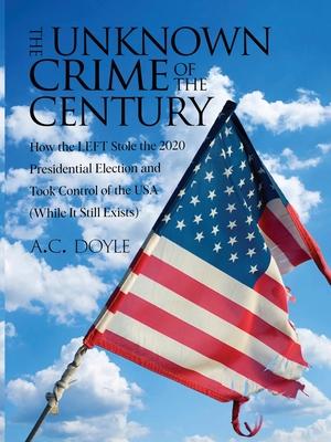 The Unknown Crime of the Century: How the LEFT Stole the 2020 Presidential Election and Took Control of the USA (While It Still Exists)