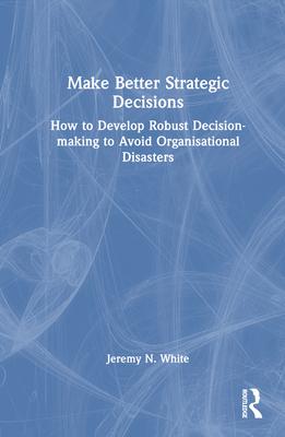 Make Better Strategic Decisions: How to Develop Robust Decision-Making to Avoid Organisational Disasters