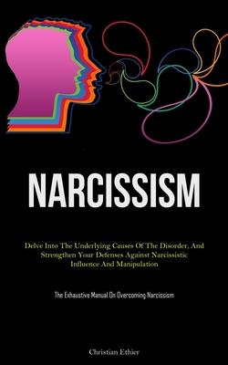 Narcissism: Delve Into The Underlying Causes Of The Disorder, And Strengthen Your Defenses Against Narcissistic Influence And Mani