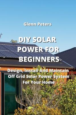 DIY Solar Power for Beginners: Design, Install And Maintain Off Grid Solar Power System for your Home