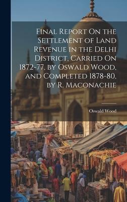 Final Report On the Settlement of Land Revenue in the Delhi District, Carried On 1872-77, by Oswald Wood, and Completed 1878-80, by R. Maconachie