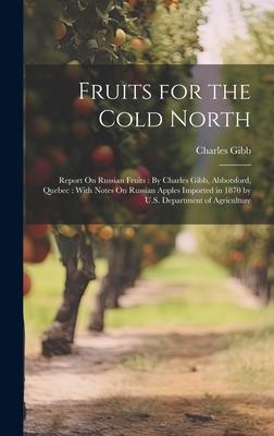 Fruits for the Cold North: Report On Russian Fruits: By Charles Gibb, Abbotsford, Quebec: With Notes On Russian Apples Imported in 1870 by U.S. D