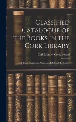 Classified Catalogue of the Books in the Cork Library: With Index of Authors’ Names, and Rules of the Society