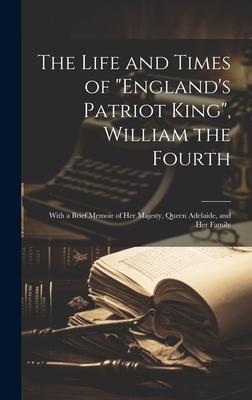 The Life and Times of England’s Patriot King, William the Fourth: With a Brief Memoir of Her Majesty, Queen Adelaide, and Her Family