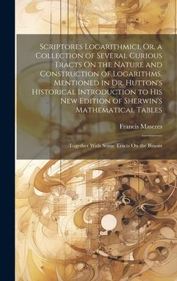 Scriptores Logarithmici, Or, a Collection of Several Curious Tracts On the Nature and Construction of Logarithms, Mentioned in Dr. Hutton’s Historical