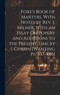 Foxe’s Book of Martyrs. With Notes by Rev. J. Milner. With an Essay On Popery and Additions to the Present Time by I. Cobbin [Wanting Pp. 337-480]