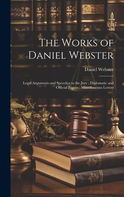 The Works of Daniel Webster: Legal Arguments and Speeches to the Jury; Diplomatic and Official Papers; Miscellaneous Letters