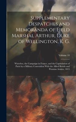 Supplementary Despatches and Memoranda of Field Marshal Arthur, Duke of Wellington, K. G.: Waterloo, the Campaign in France, and the Capitulation of P