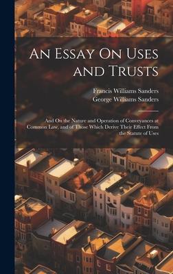 An Essay On Uses and Trusts: And On the Nature and Operation of Conveyances at Common Law, and of Those Which Derive Their Effect From the Statute