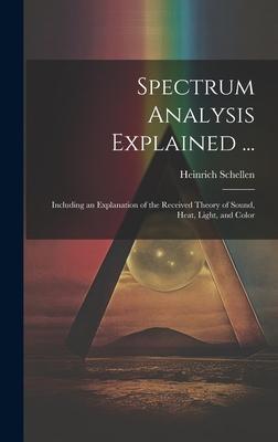 Spectrum Analysis Explained ...: Including an Explanation of the Received Theory of Sound, Heat, Light, and Color