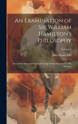 An Examination of Sir William Hamilton’s Philosophy: And of the Principal Philosophical Questions Discussed in His Writings; Volume 1