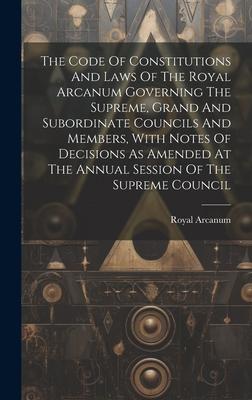 The Code Of Constitutions And Laws Of The Royal Arcanum Governing The Supreme, Grand And Subordinate Councils And Members, With Notes Of Decisions As