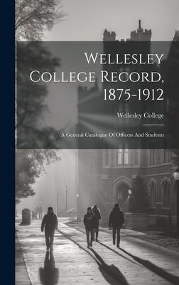 Wellesley College Record, 1875-1912: A General Catalogue Of Officers And Students