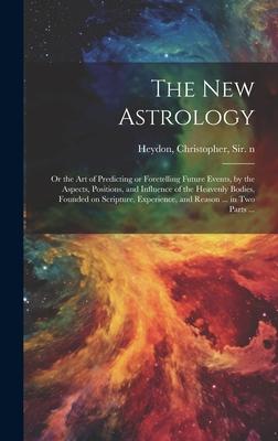 The New Astrology; or the Art of Predicting or Foretelling Future Events, by the Aspects, Positions, and Influence of the Heavenly Bodies, Founded on