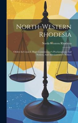 North-western Rhodesia: Orders In Council, High Commissioner’s Proclamations And Notices, And Administrator’s Notices