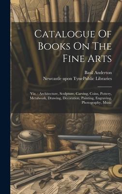 Catalogue Of Books On The Fine Arts: Viz.: Architecture, Sculpture, Carving, Coins, Pottery, Metalwork, Drawing, Decoration, Painting, Engraving, Phot