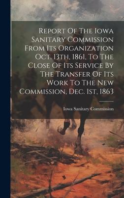 Report Of The Iowa Sanitary Commission From Its Organization Oct. 13th, 1861, To The Close Of Its Service By The Transfer Of Its Work To The New Commi