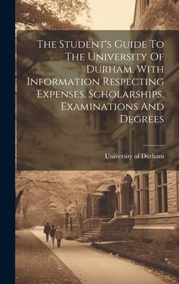 The Student’s Guide To The University Of Durham, With Information Respecting Expenses, Scholarships, Examinations And Degrees