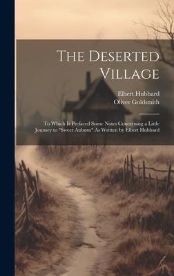 The Deserted Village: To Which Is Prefaced Some Notes Concerning a Little Journey to Sweet Auburn As Written by Elbert Hubbard