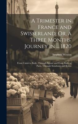 A Trimester in France and Swisserland; Or, a Three Months’ Journey in ... 1820: From Calais to Basle, Through Lyons; and From Basle to Paris, Through