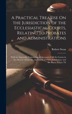 A Practical Treatise On the Jurisdiction of the Ecclesiastical Courts, Relating to Probates and Administrations: With an Appendix, Containing an Accou