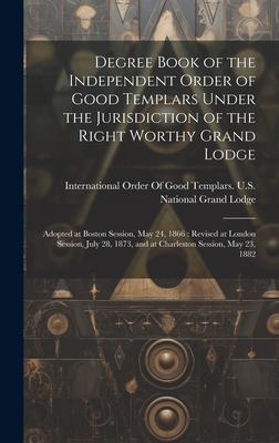 Degree Book of the Independent Order of Good Templars Under the Jurisdiction of the Right Worthy Grand Lodge: Adopted at Boston Session, May 24, 1866: