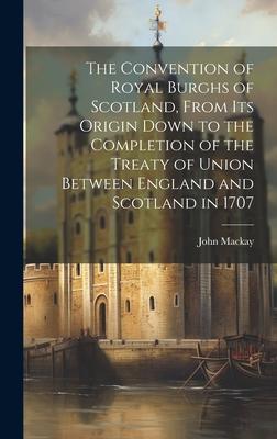 The Convention of Royal Burghs of Scotland, From Its Origin Down to the Completion of the Treaty of Union Between England and Scotland in 1707