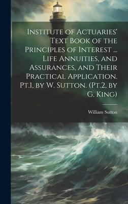 Institute of Actuaries’ Text Book of the Principles of Interest ... Life Annuities, and Assurances, and Their Practical Application. Pt.1, by W. Sutto