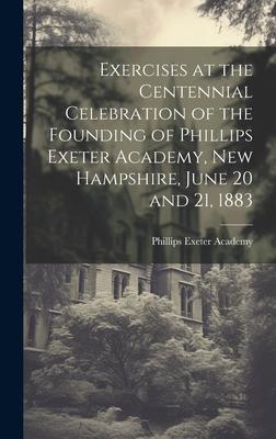 Exercises at the Centennial Celebration of the Founding of Phillips Exeter Academy, New Hampshire, June 20 and 21, 1883