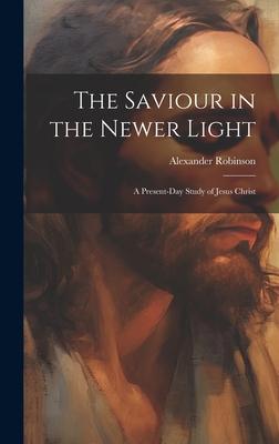 The Saviour in the Newer Light: A Present-Day Study of Jesus Christ