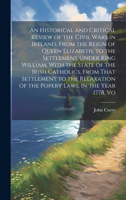 An Historical and Critical Review of the Civil Wars in Ireland, From the Reign of Queen Elizabeth, to the Settlement Under King William, With the Stat