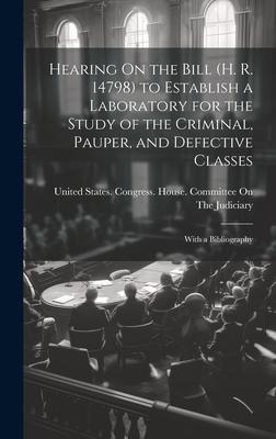 Hearing On the Bill (H. R. 14798) to Establish a Laboratory for the Study of the Criminal, Pauper, and Defective Classes: With a Bibliography