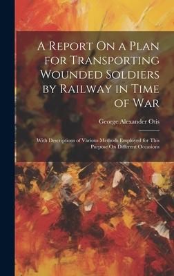 A Report On a Plan for Transporting Wounded Soldiers by Railway in Time of War: With Descriptions of Various Methods Employed for This Purpose On Diff