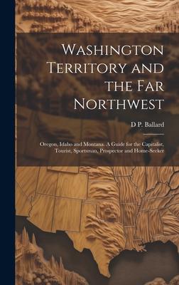 Washington Territory and the far Northwest: Oregon, Idaho and Montana. A Guide for the Capitalist, Tourist, Sportsman, Prospector and Home-seeker