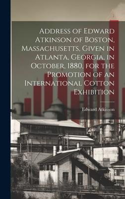 Address of Edward Atkinson of Boston, Massachusetts, Given in Atlanta, Georgia, in October, 1880, for the Promotion of an International Cotton Exhibit