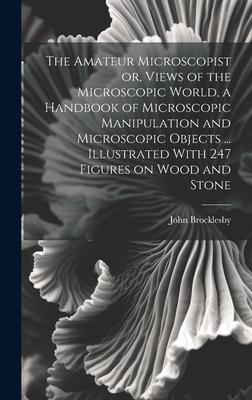 The Amateur Microscopist or, Views of the Microscopic World, a Handbook of Microscopic Manipulation and Microscopic Objects ... Illustrated With 247 F