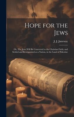 Hope for the Jews: Or, The Jews Will be Converted to the Christian Faith; and Settled and Reorganized as a Nation, in the Land of Palesti