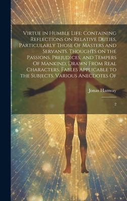 Virtue in Humble Life: Containing Reflections on Relative Duties, Particularly Those Of Masters and Servants. Thoughts on the Passions, Preju