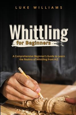 Whittling for Beginners: A Comprehensive Beginner’s Guide to Learn the Realms of Whittling from A-Z