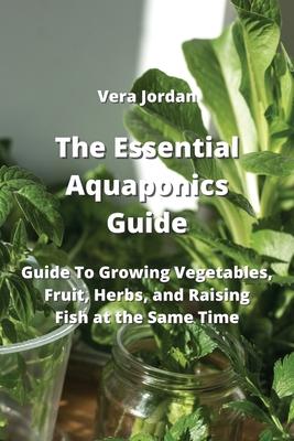The Essential Aquaponics Guide: Guide To Growing Vegetables, Fruit, Herbs, and Raising Fish at the Same Time