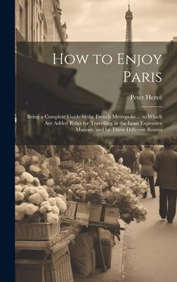 How to Enjoy Paris: Being a Complete Guide to the French Metropolis ... to Which Are Added Rules for Travelling in the Least Expensive Man