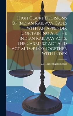 High Court Decisions Of Indian Railway Cases With An Appendix Containing All The Indian Railway Acts, The Carriers’ Act And Act Xiii Of 1855 Together