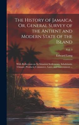 The History of Jamaica. Or, General Survey of the Antient and Modern State of the Island: With Reflections on Its Situation Settlements, Inhabitants,