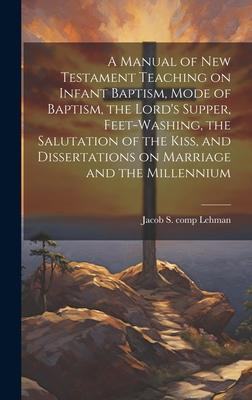 A Manual of New Testament Teaching on Infant Baptism, Mode of Baptism, the Lord’s Supper, Feet-washing, the Salutation of the Kiss, and Dissertations