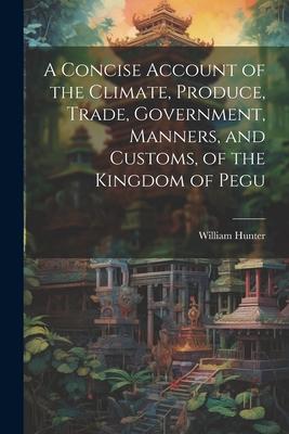 A Concise Account of the Climate, Produce, Trade, Government, Manners, and Customs, of the Kingdom of Pegu