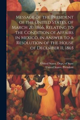 Message of the President of the United States, of March 20, 1866, Relating to the Condition of Affairs in Mexico, in Answer to a Resolution of the Hou