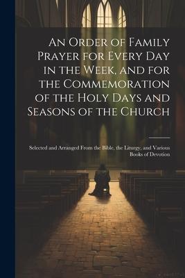 An Order of Family Prayer for Every Day in the Week, and for the Commemoration of the Holy Days and Seasons of the Church: Selected and Arranged From