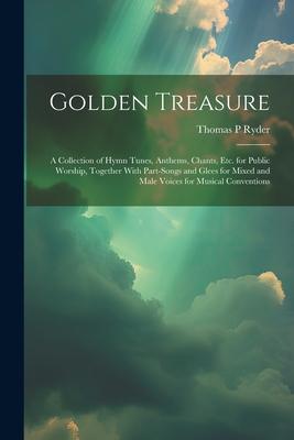 Golden Treasure: A Collection of Hymn Tunes, Anthems, Chants, Etc. for Public Worship, Together With Part-Songs and Glees for Mixed and