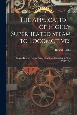 The Application of Highly Superheated Steam to Locomotives: Being a Reprint From a Series of Articles Appearing in The Engineer,